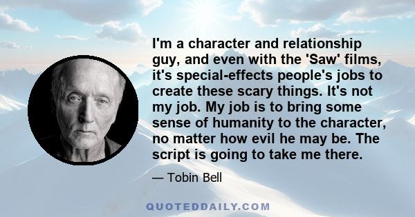 I'm a character and relationship guy, and even with the 'Saw' films, it's special-effects people's jobs to create these scary things. It's not my job. My job is to bring some sense of humanity to the character, no