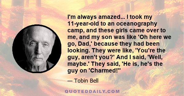 I'm always amazed... I took my 11-year-old to an oceanography camp, and these girls came over to me, and my son was like 'Oh here we go, Dad,' because they had been looking. They were like, 'You're the guy, aren't you?' 