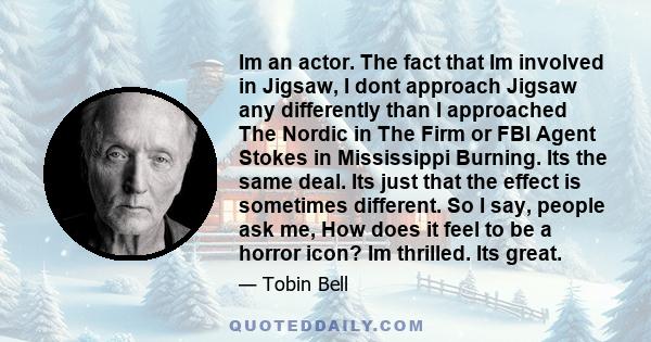 Im an actor. The fact that Im involved in Jigsaw, I dont approach Jigsaw any differently than I approached The Nordic in The Firm or FBI Agent Stokes in Mississippi Burning. Its the same deal. Its just that the effect