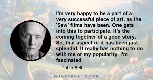 I'm very happy to be a part of a very successful piece of art, as the 'Saw' films have been. One gets into this to participate. It's the coming together of a good story. So, that aspect of it has been just splendid. It