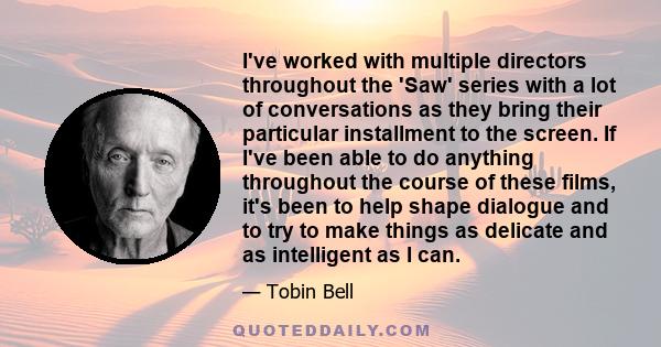 I've worked with multiple directors throughout the 'Saw' series with a lot of conversations as they bring their particular installment to the screen. If I've been able to do anything throughout the course of these