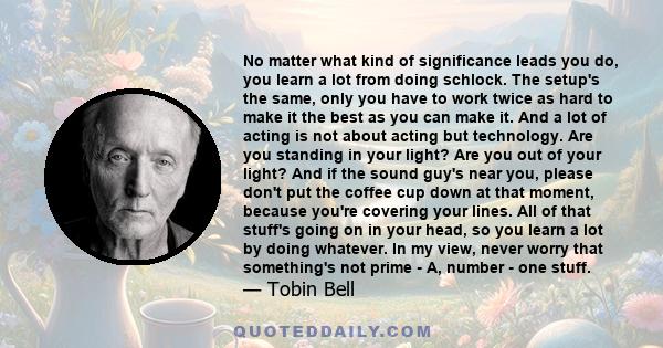 No matter what kind of significance leads you do, you learn a lot from doing schlock. The setup's the same, only you have to work twice as hard to make it the best as you can make it. And a lot of acting is not about