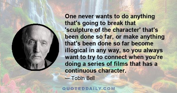 One never wants to do anything that's going to break that 'sculpture of the character' that's been done so far, or make anything that's been done so far become illogical in any way, so you always want to try to connect