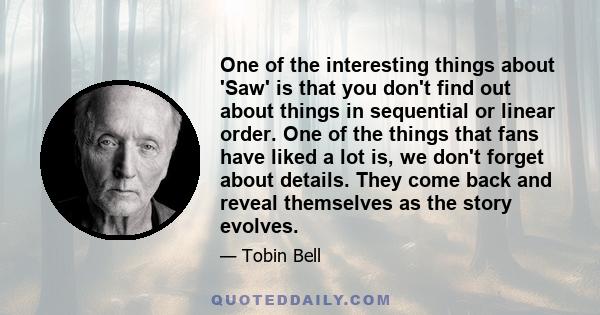 One of the interesting things about 'Saw' is that you don't find out about things in sequential or linear order. One of the things that fans have liked a lot is, we don't forget about details. They come back and reveal