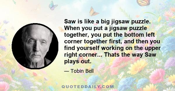 Saw is like a big jigsaw puzzle. When you put a jigsaw puzzle together, you put the bottom left corner together first, and then you find yourself working on the upper right corner... Thats the way Saw plays out.