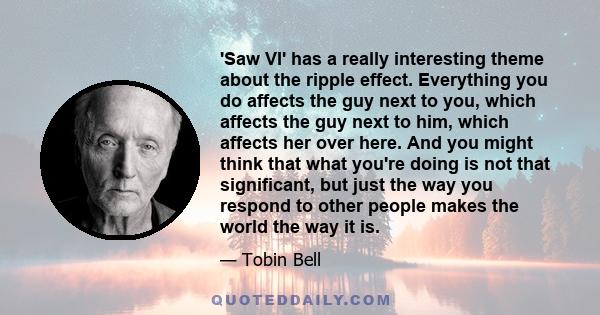 'Saw VI' has a really interesting theme about the ripple effect. Everything you do affects the guy next to you, which affects the guy next to him, which affects her over here. And you might think that what you're doing