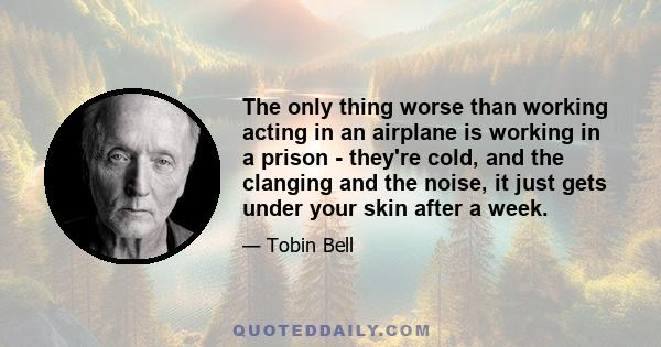 The only thing worse than working acting in an airplane is working in a prison - they're cold, and the clanging and the noise, it just gets under your skin after a week.