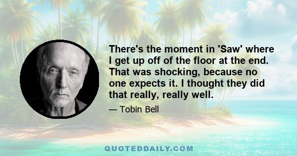 There's the moment in 'Saw' where I get up off of the floor at the end. That was shocking, because no one expects it. I thought they did that really, really well.