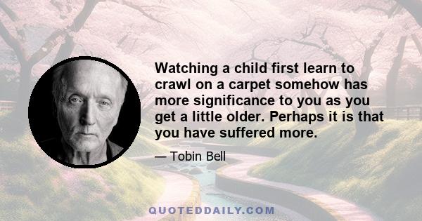 Watching a child first learn to crawl on a carpet somehow has more significance to you as you get a little older. Perhaps it is that you have suffered more.