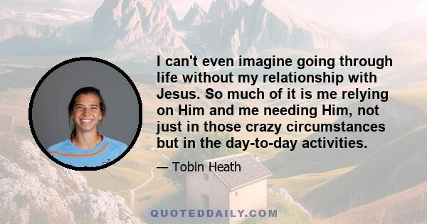 I can't even imagine going through life without my relationship with Jesus. So much of it is me relying on Him and me needing Him, not just in those crazy circumstances but in the day-to-day activities.