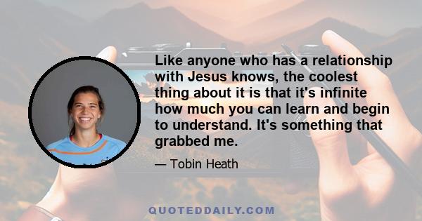 Like anyone who has a relationship with Jesus knows, the coolest thing about it is that it's infinite how much you can learn and begin to understand. It's something that grabbed me.