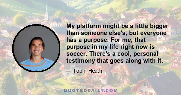 My platform might be a little bigger than someone else's, but everyone has a purpose. For me, that purpose in my life right now is soccer. There's a cool, personal testimony that goes along with it.