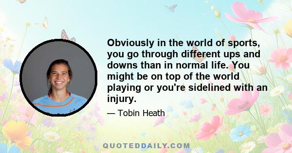 Obviously in the world of sports, you go through different ups and downs than in normal life. You might be on top of the world playing or you're sidelined with an injury.