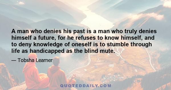 A man who denies his past is a man who truly denies himself a future, for he refuses to know himself, and to deny knowledge of oneself is to stumble through life as handicapped as the blind mute.