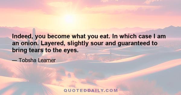 Indeed, you become what you eat. In which case I am an onion. Layered, slightly sour and guaranteed to bring tears to the eyes.