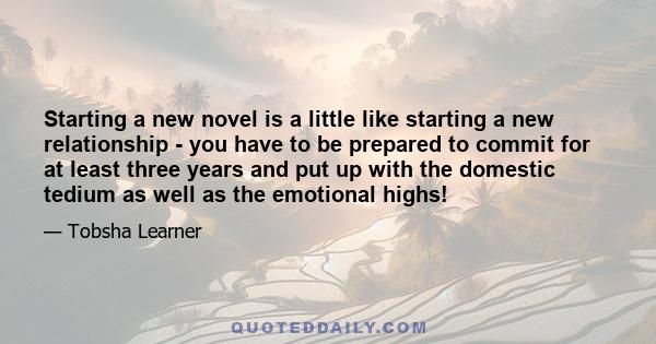 Starting a new novel is a little like starting a new relationship - you have to be prepared to commit for at least three years and put up with the domestic tedium as well as the emotional highs!