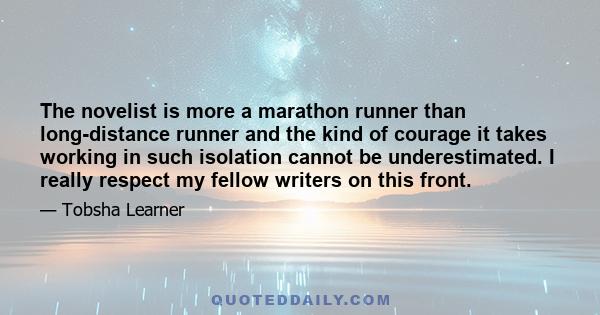 The novelist is more a marathon runner than long-distance runner and the kind of courage it takes working in such isolation cannot be underestimated. I really respect my fellow writers on this front.