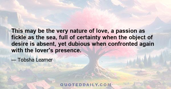 This may be the very nature of love, a passion as fickle as the sea, full of certainty when the object of desire is absent, yet dubious when confronted again with the lover's presence.