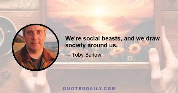 We're social beasts, and we draw society around us.