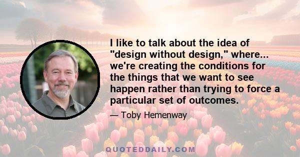 I like to talk about the idea of design without design, where... we're creating the conditions for the things that we want to see happen rather than trying to force a particular set of outcomes.