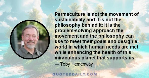 Permaculture is not the movement of sustainability and it is not the philosophy behind it; it is the problem-solving approach the movement and the philosophy can use to meet their goals and design a world in which human 