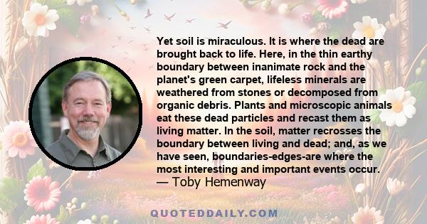 Yet soil is miraculous. It is where the dead are brought back to life. Here, in the thin earthy boundary between inanimate rock and the planet's green carpet, lifeless minerals are weathered from stones or decomposed