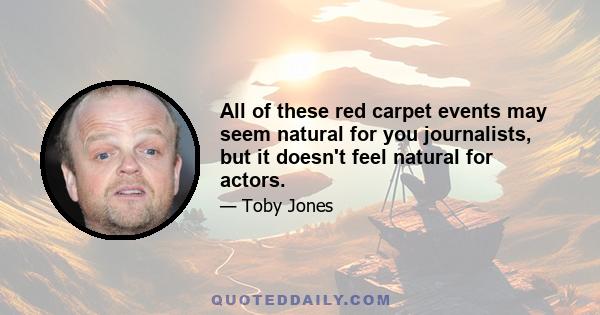 All of these red carpet events may seem natural for you journalists, but it doesn't feel natural for actors.