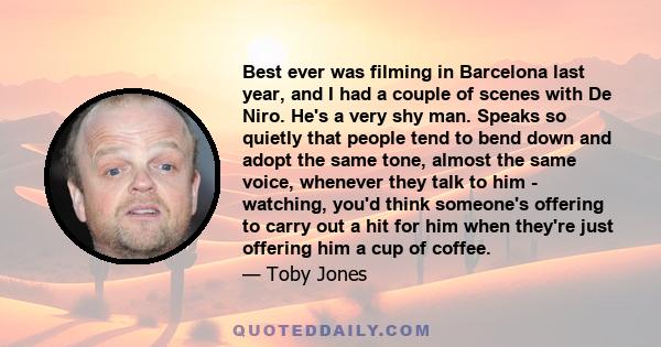 Best ever was filming in Barcelona last year, and I had a couple of scenes with De Niro. He's a very shy man. Speaks so quietly that people tend to bend down and adopt the same tone, almost the same voice, whenever they 