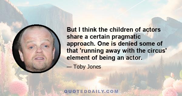 But I think the children of actors share a certain pragmatic approach. One is denied some of that 'running away with the circus' element of being an actor.