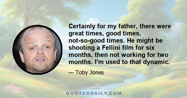 Certainly for my father, there were great times, good times, not-so-good times. He might be shooting a Fellini film for six months, then not working for two months. I'm used to that dynamic.