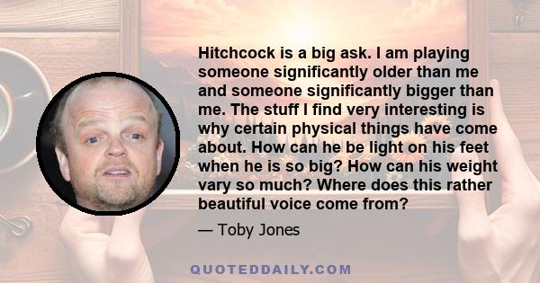 Hitchcock is a big ask. I am playing someone significantly older than me and someone significantly bigger than me. The stuff I find very interesting is why certain physical things have come about. How can he be light on 