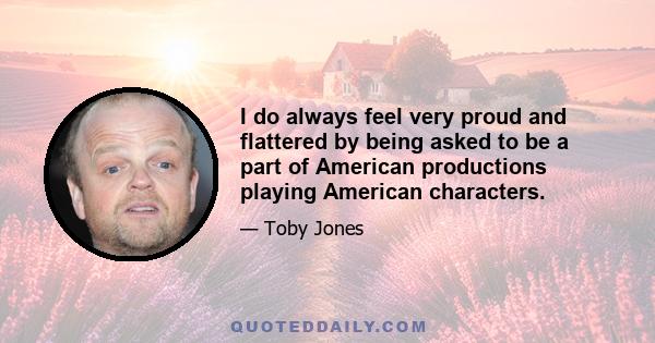 I do always feel very proud and flattered by being asked to be a part of American productions playing American characters.