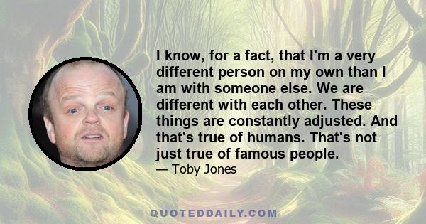 I know, for a fact, that I'm a very different person on my own than I am with someone else. We are different with each other. These things are constantly adjusted. And that's true of humans. That's not just true of