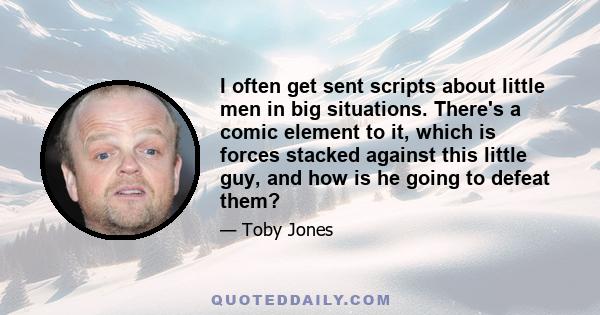 I often get sent scripts about little men in big situations. There's a comic element to it, which is forces stacked against this little guy, and how is he going to defeat them?