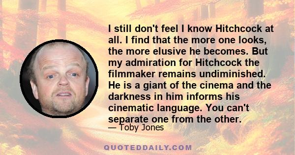 I still don't feel I know Hitchcock at all. I find that the more one looks, the more elusive he becomes. But my admiration for Hitchcock the filmmaker remains undiminished. He is a giant of the cinema and the darkness