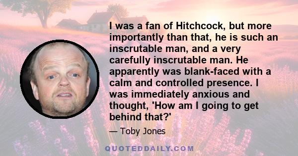 I was a fan of Hitchcock, but more importantly than that, he is such an inscrutable man, and a very carefully inscrutable man. He apparently was blank-faced with a calm and controlled presence. I was immediately anxious 