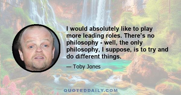 I would absolutely like to play more leading roles. There’s no philosophy - well, the only philosophy, I suppose, is to try and do different things.