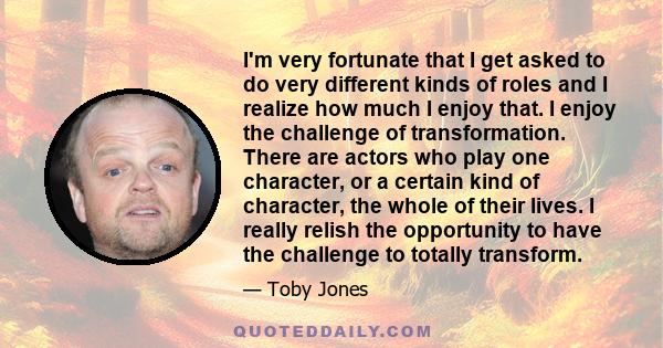 I'm very fortunate that I get asked to do very different kinds of roles and I realize how much I enjoy that. I enjoy the challenge of transformation. There are actors who play one character, or a certain kind of