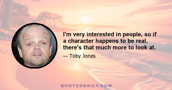 I'm very interested in people, so if a character happens to be real, there's that much more to look at.