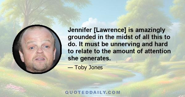 Jennifer [Lawrence] is amazingly grounded in the midst of all this to do. It must be unnerving and hard to relate to the amount of attention she generates.