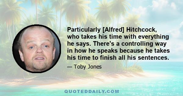 Particularly [Alfred] Hitchcock, who takes his time with everything he says. There's a controlling way in how he speaks because he takes his time to finish all his sentences.