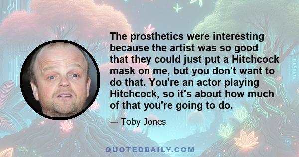 The prosthetics were interesting because the artist was so good that they could just put a Hitchcock mask on me, but you don't want to do that. You're an actor playing Hitchcock, so it's about how much of that you're