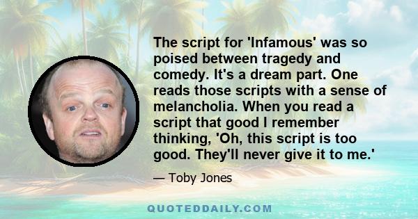 The script for 'Infamous' was so poised between tragedy and comedy. It's a dream part. One reads those scripts with a sense of melancholia. When you read a script that good I remember thinking, 'Oh, this script is too