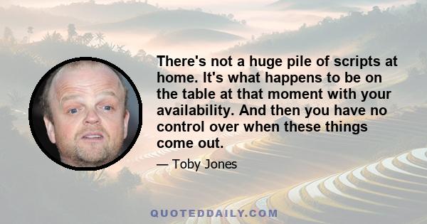 There's not a huge pile of scripts at home. It's what happens to be on the table at that moment with your availability. And then you have no control over when these things come out.