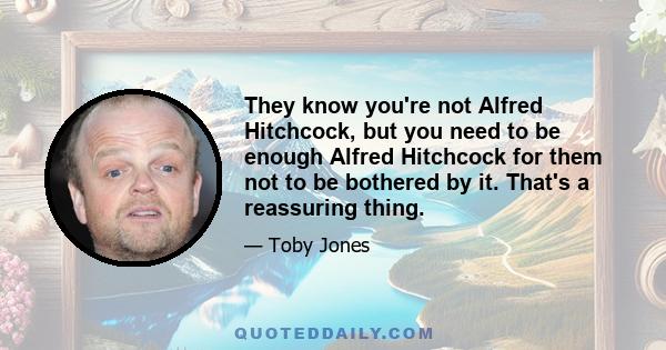 They know you're not Alfred Hitchcock, but you need to be enough Alfred Hitchcock for them not to be bothered by it. That's a reassuring thing.