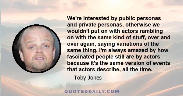 We're interested by public personas and private personas, otherwise we wouldn't put on with actors rambling on with the same kind of stuff, over and over again, saying variations of the same thing. I'm always amazed by