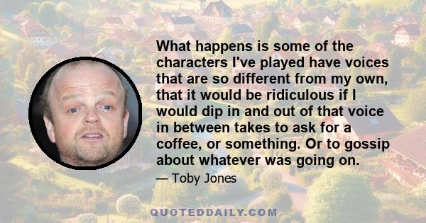 What happens is some of the characters I've played have voices that are so different from my own, that it would be ridiculous if I would dip in and out of that voice in between takes to ask for a coffee, or something.