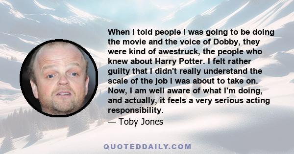 When I told people I was going to be doing the movie and the voice of Dobby, they were kind of awestruck, the people who knew about Harry Potter. I felt rather guilty that I didn't really understand the scale of the job 