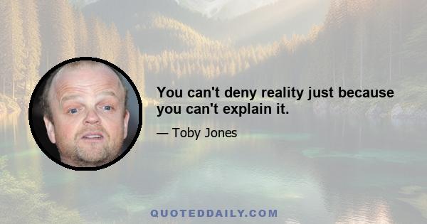 You can't deny reality just because you can't explain it.