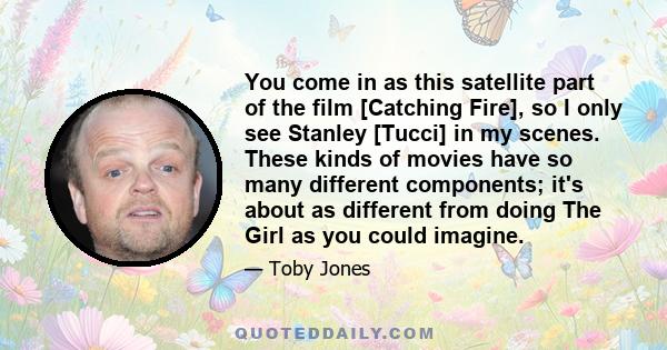 You come in as this satellite part of the film [Catching Fire], so I only see Stanley [Tucci] in my scenes. These kinds of movies have so many different components; it's about as different from doing The Girl as you